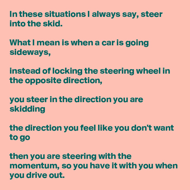 In these situations I always say, steer into the skid. 

What I mean is when a car is going sideways, 

instead of locking the steering wheel in the opposite direction, 

you steer in the direction you are skidding 

the direction you feel like you don't want to go 

then you are steering with the momentum, so you have it with you when you drive out.