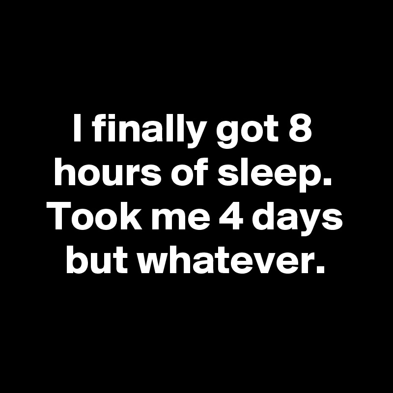 

I finally got 8 hours of sleep.
Took me 4 days but whatever.

