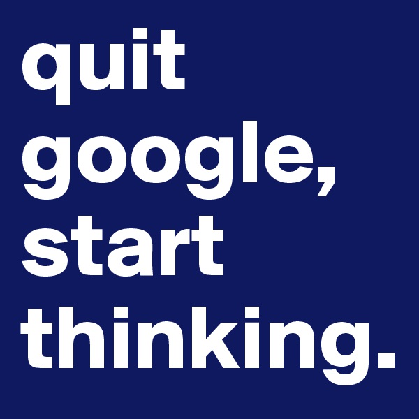 quit google,
start thinking.