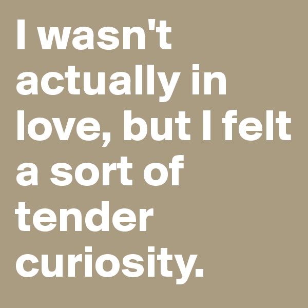 I wasn't actually in love, but I felt a sort of tender curiosity. 