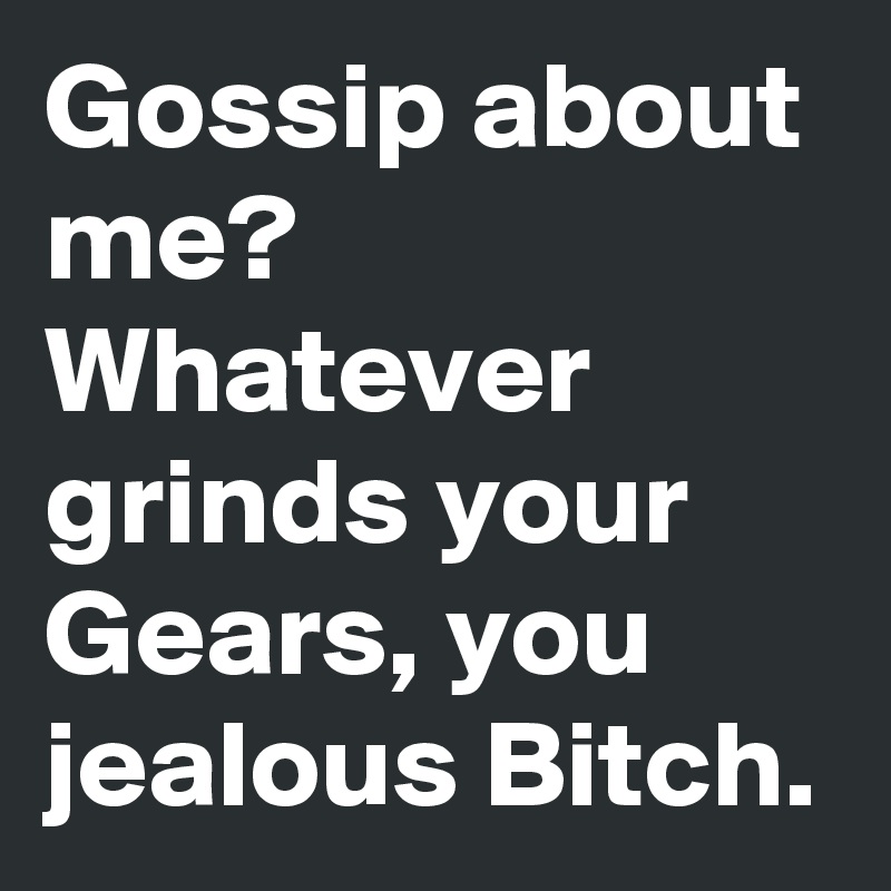 Gossip about me? Whatever grinds your Gears, you jealous Bitch.