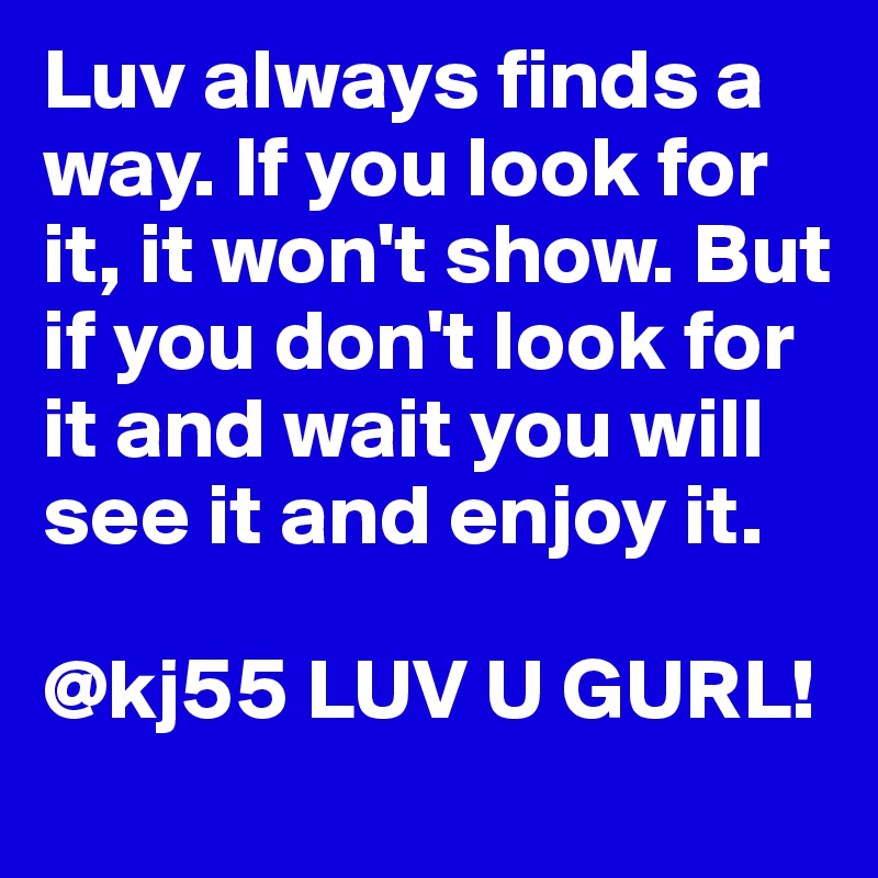 Luv always finds a way. If you look for it, it won't show. But if you don't look for it and wait you will see it and enjoy it. 

@kj55 LUV U GURL!