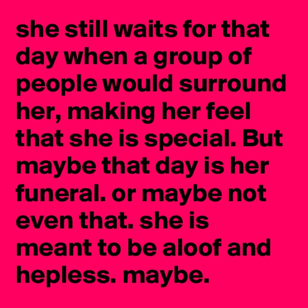 she still waits for that day when a group of people would surround her, making her feel that she is special. But maybe that day is her funeral. or maybe not even that. she is meant to be aloof and hepless. maybe.