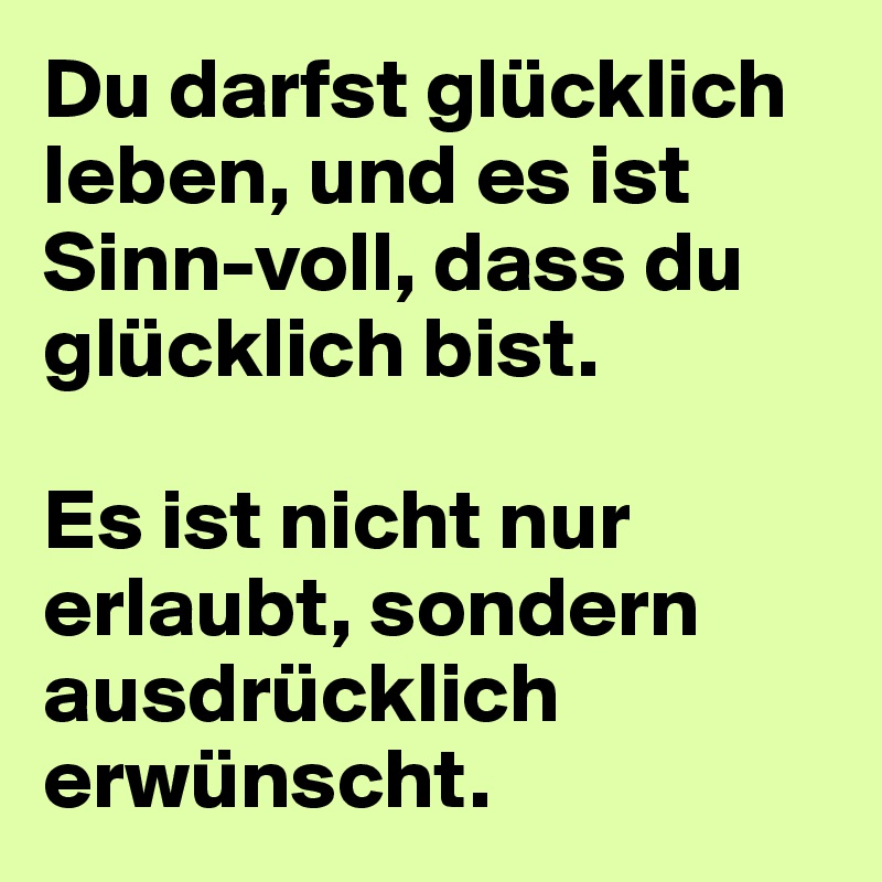 Du darfst glücklich leben, und es ist Sinn-voll, dass du glücklich bist. 

Es ist nicht nur erlaubt, sondern ausdrücklich erwünscht.