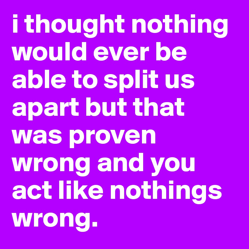 i thought nothing would ever be able to split us apart but that was proven wrong and you act like nothings wrong.