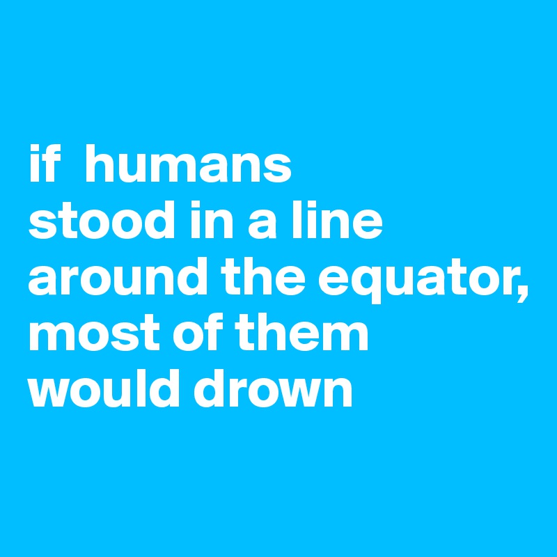 

if  humans
stood in a line around the equator,
most of them would drown
