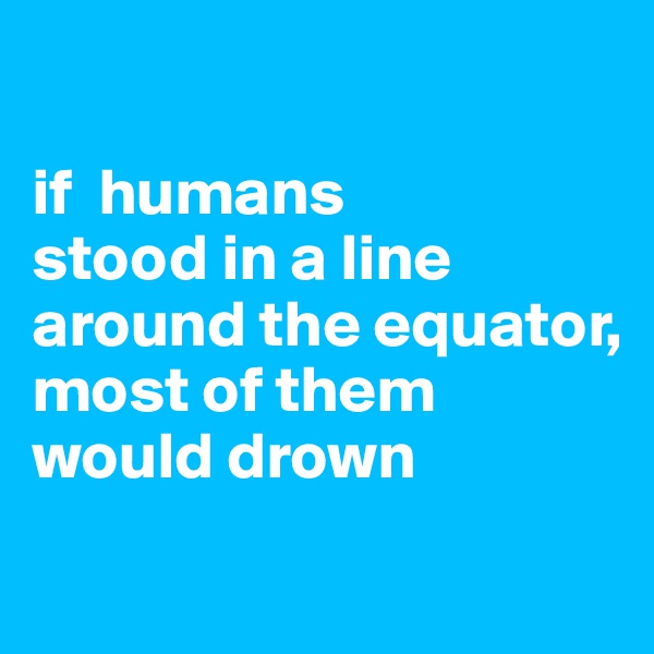 

if  humans
stood in a line around the equator,
most of them would drown
