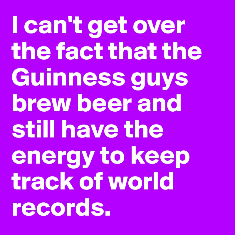 I can't get over the fact that the Guinness guys brew beer and still have the energy to keep track of world records.