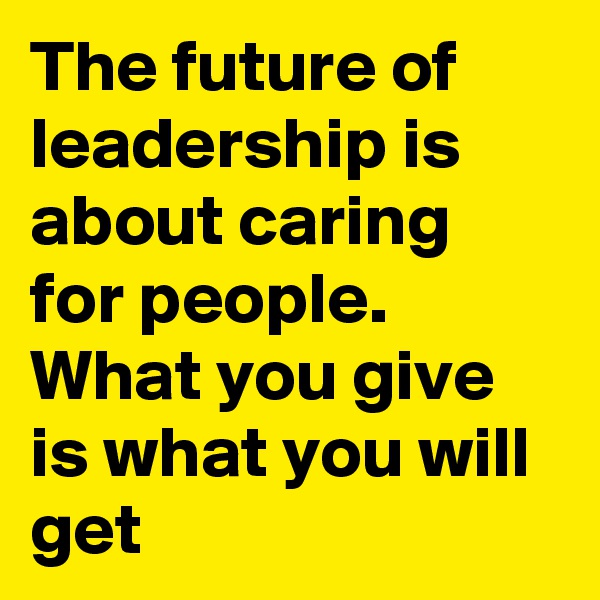 The future of leadership is about caring for people. What you give is what you will get 