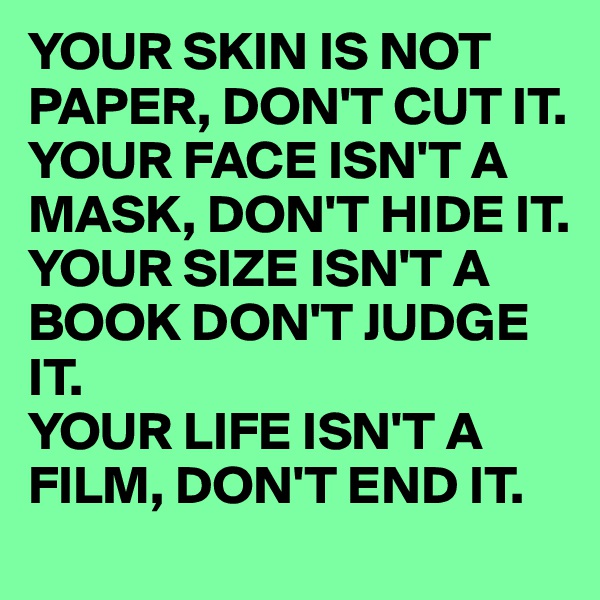 YOUR SKIN IS NOT PAPER, DON'T CUT IT. YOUR FACE ISN'T A MASK, DON'T HIDE IT.
YOUR SIZE ISN'T A BOOK DON'T JUDGE IT.
YOUR LIFE ISN'T A FILM, DON'T END IT.