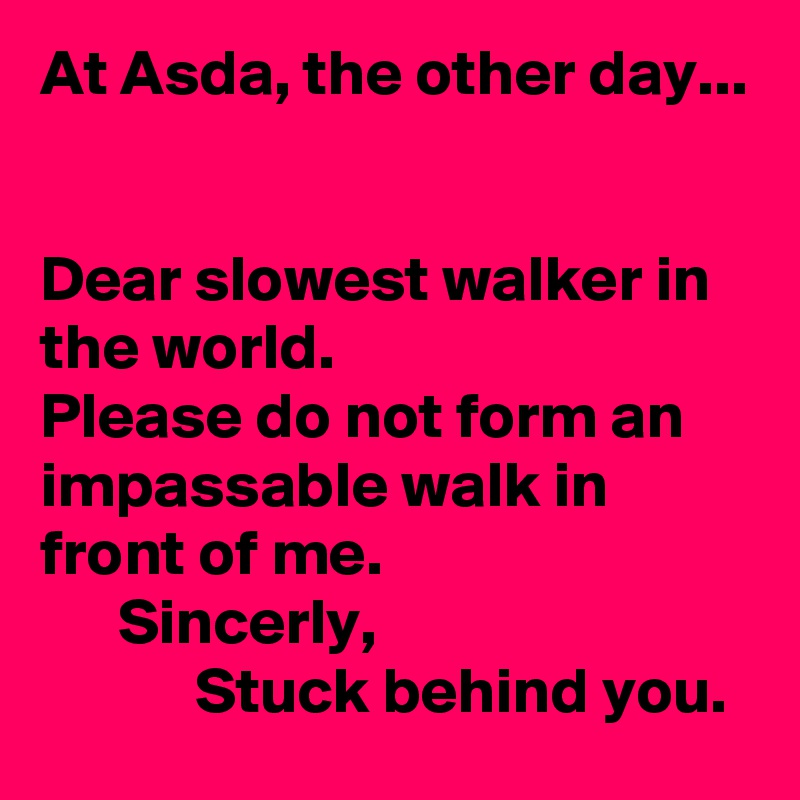 At Asda, the other day...


Dear slowest walker in the world.
Please do not form an impassable walk in front of me.
      Sincerly,
            Stuck behind you.