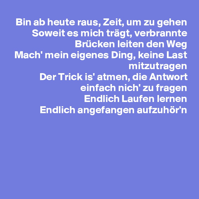 Bin ab heute raus, Zeit, um zu gehen
Soweit es mich trägt, verbrannte Brücken leiten den Weg
Mach' mein eigenes Ding, keine Last mitzutragen
Der Trick is' atmen, die Antwort einfach nich' zu fragen
Endlich Laufen lernen
Endlich angefangen aufzuhör'n






