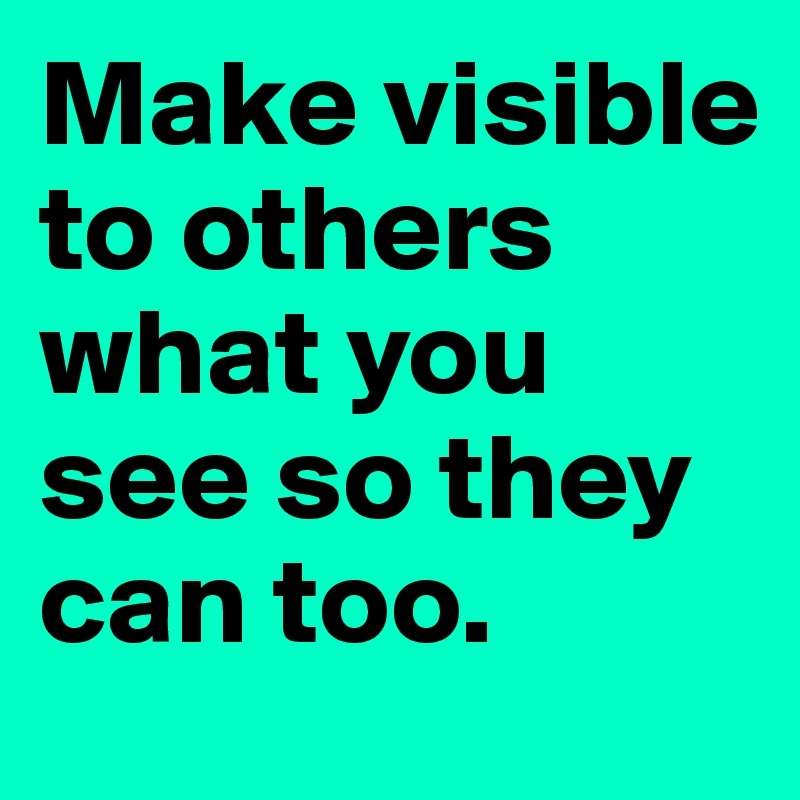Make visible to others what you see so they can too.