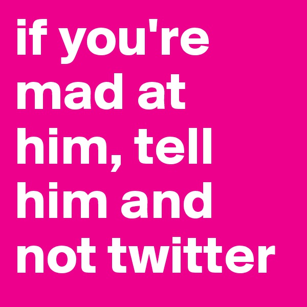 if you're mad at him, tell him and not twitter