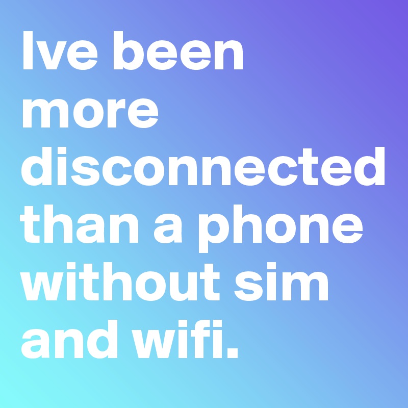 Ive been more disconnected than a phone without sim and wifi.
