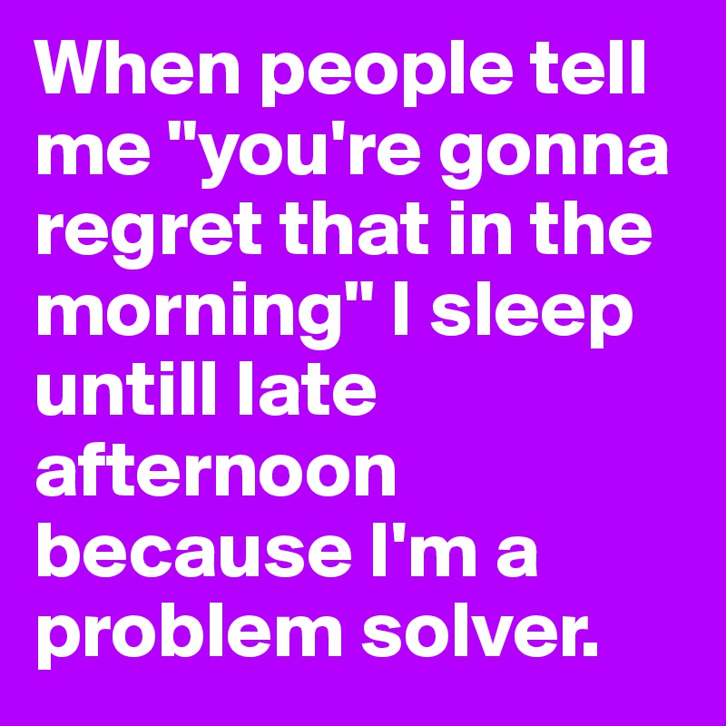 When people tell me "you're gonna regret that in the morning" I sleep untill late afternoon because I'm a problem solver.