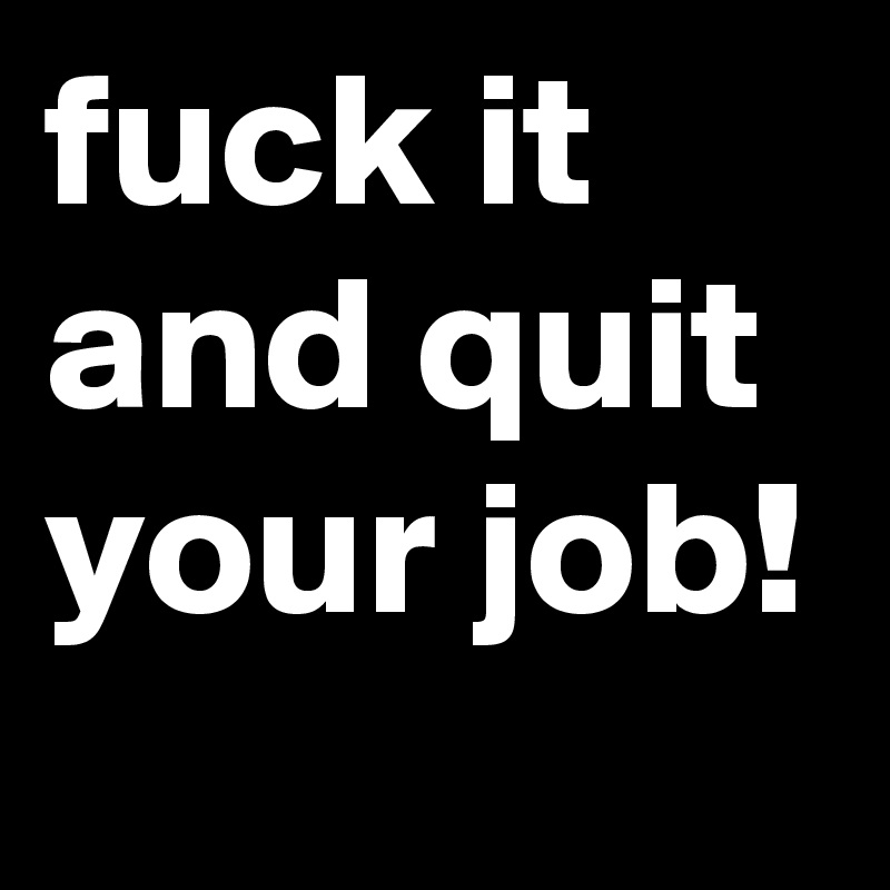 fuck it and quit your job!
