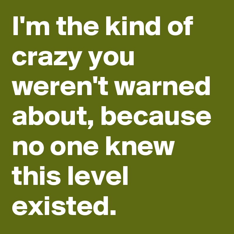 I'm the kind of crazy you weren't warned about, because no one knew this level existed.