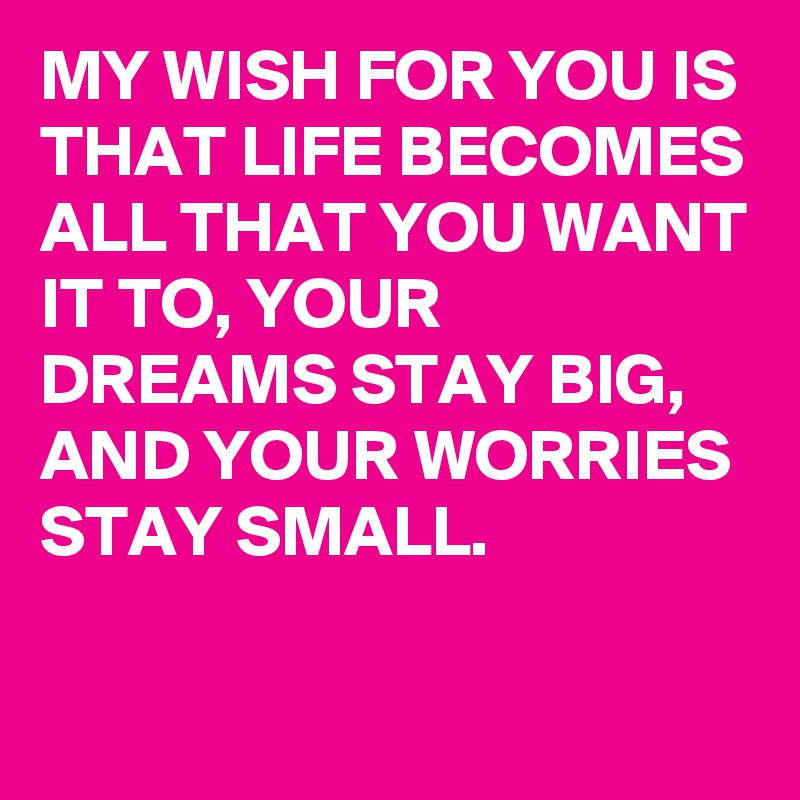 MY WISH FOR YOU IS THAT LIFE BECOMES ALL THAT YOU WANT IT TO, YOUR DREAMS STAY BIG, AND YOUR WORRIES STAY SMALL.

