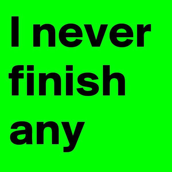 I never finish any