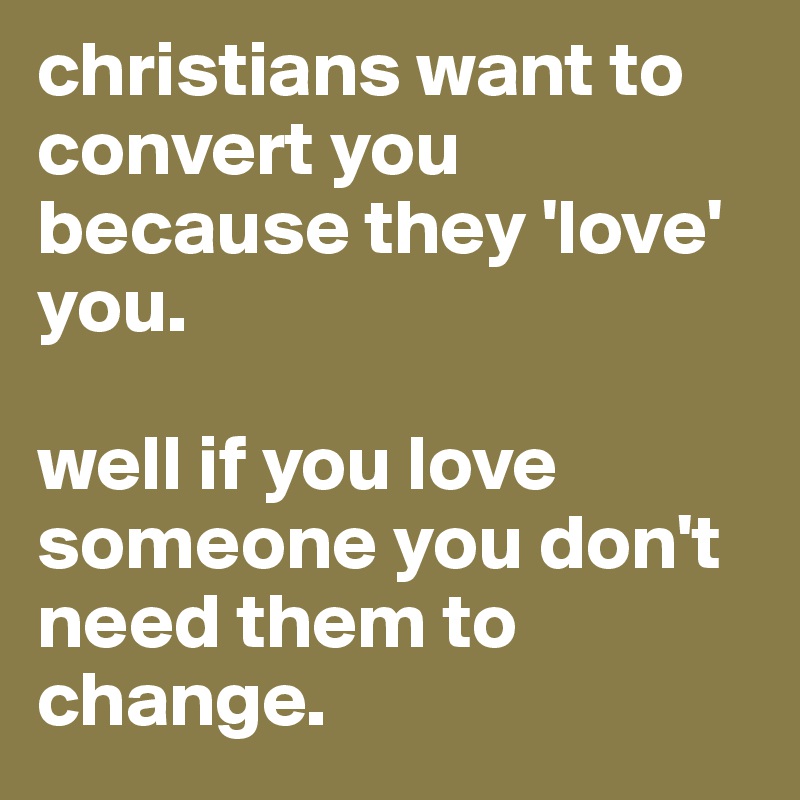 christians want to convert you because they 'love' you.

well if you love someone you don't need them to change. 