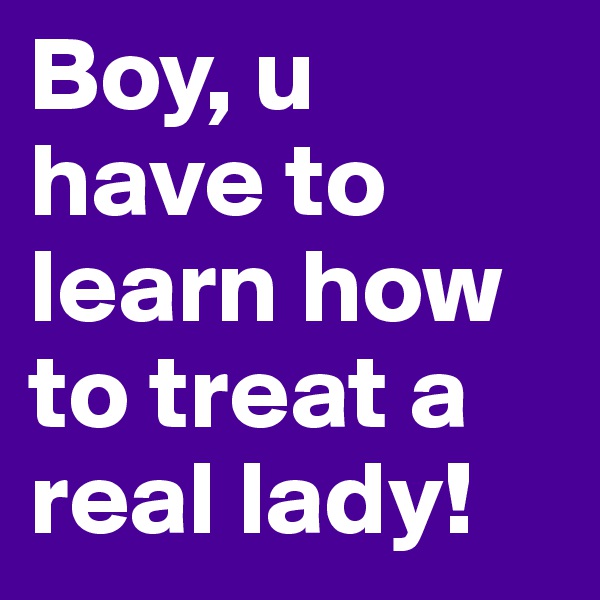 Boy, u have to learn how to treat a real lady! 