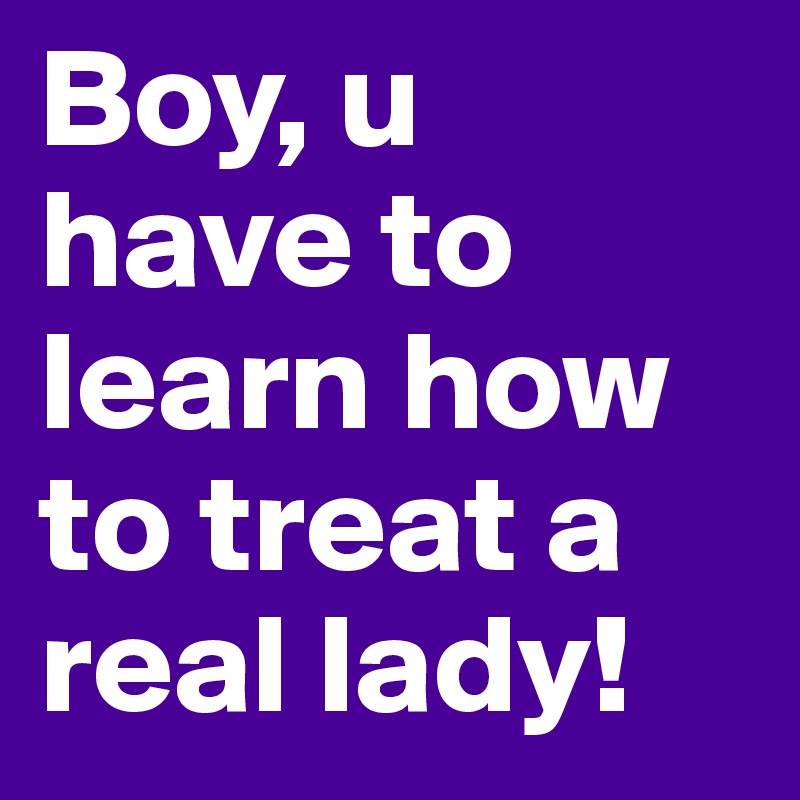 Boy, u have to learn how to treat a real lady! 