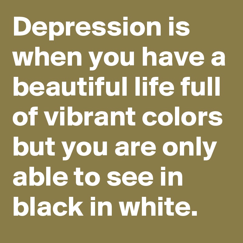 Depression is when you have a beautiful life full of vibrant colors but you are only able to see in black in white.