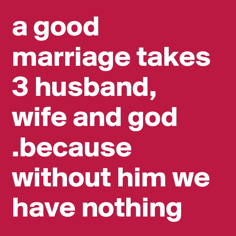 a good marriage takes 3 husband,  wife and god .because without him we have nothing