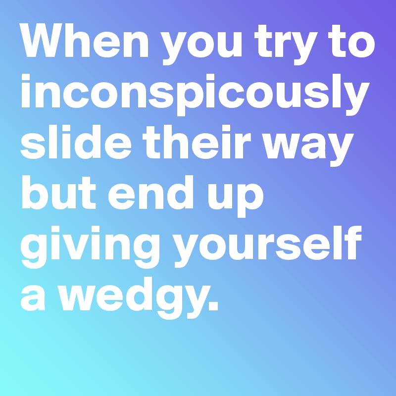 When you try to inconspicously slide their way but end up giving yourself a wedgy.