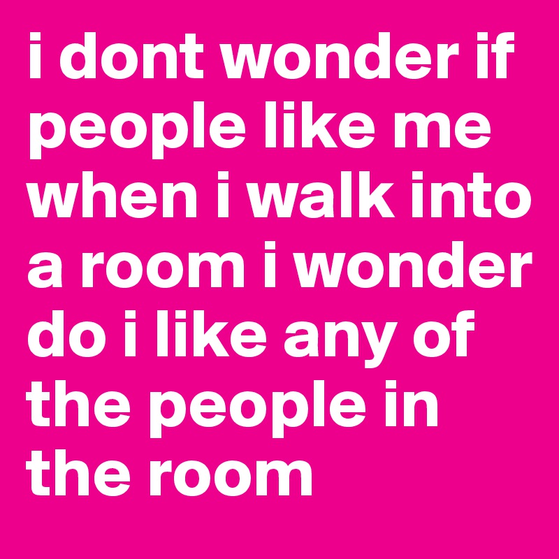 i dont wonder if people like me when i walk into a room i wonder do i like any of the people in the room 