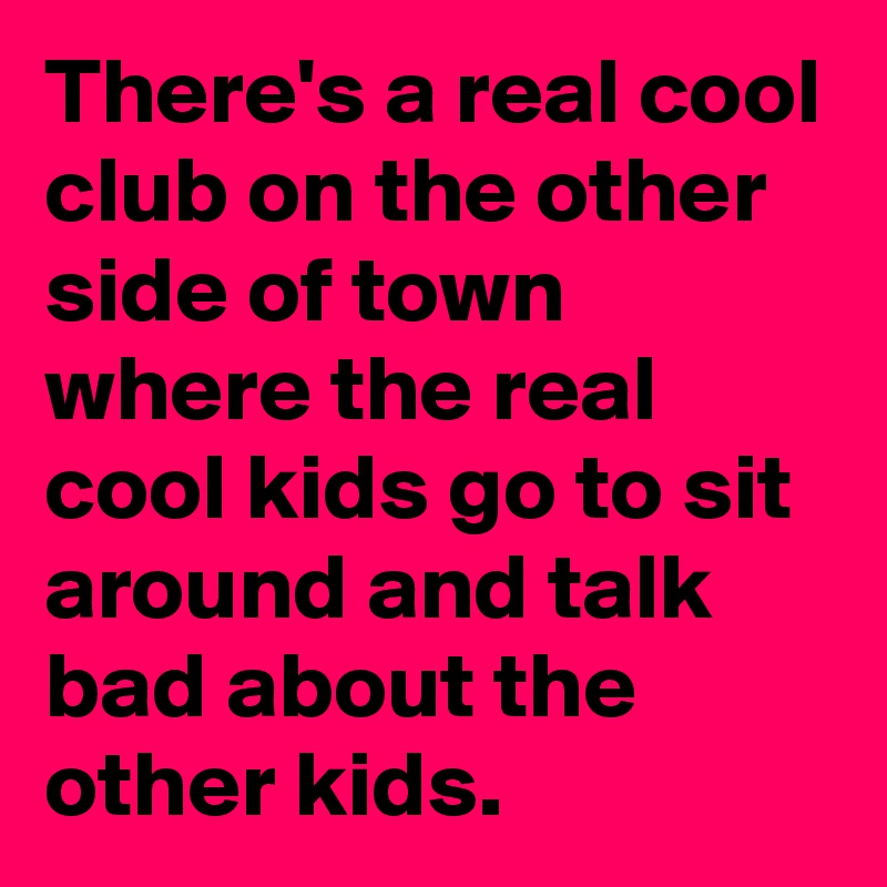 There's a real cool club on the other side of town where the real cool kids go to sit around and talk bad about the other kids.