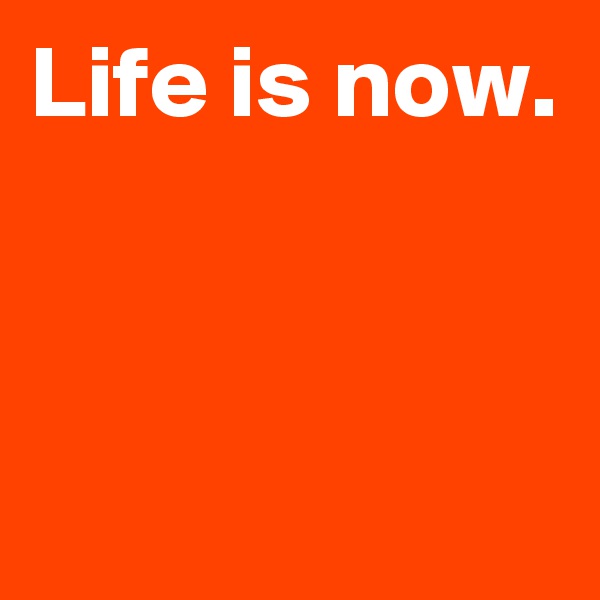 Life is now.


