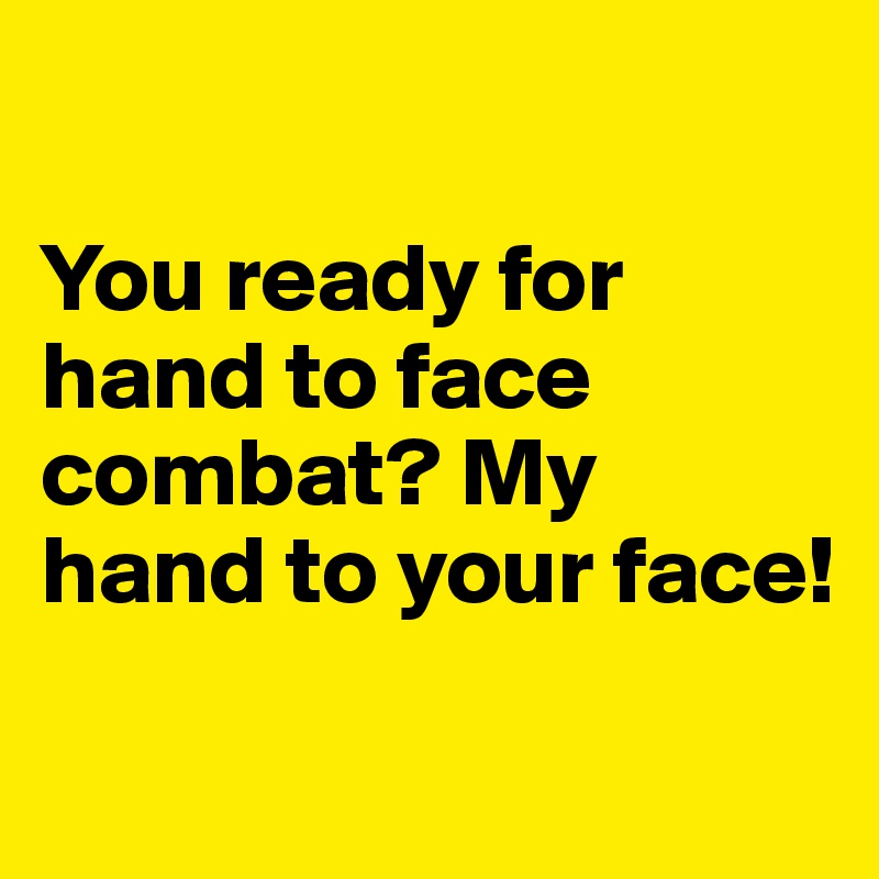 

You ready for hand to face combat? My hand to your face!

