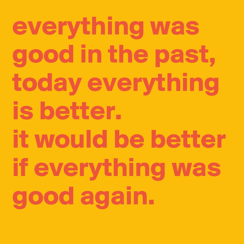 everything-was-good-in-the-past-today-everything-is-better-it-would