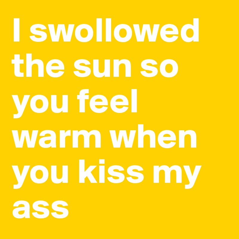 I swollowed the sun so you feel warm when you kiss my ass