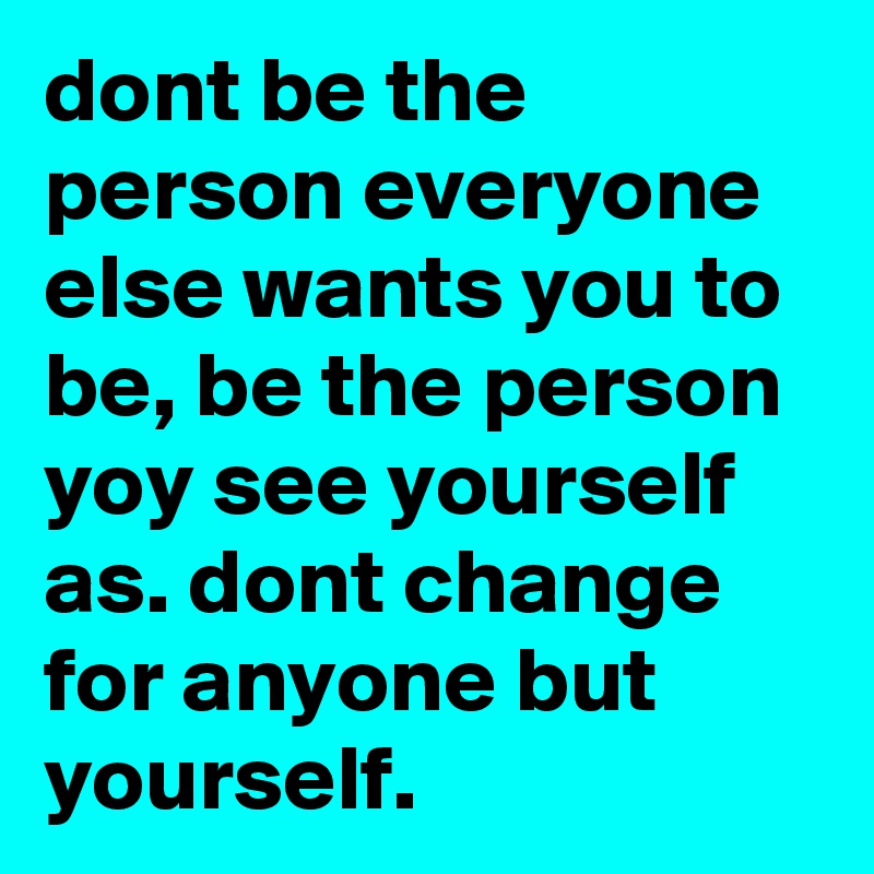 dont be the person everyone else wants you to be, be the person yoy see yourself as. dont change for anyone but yourself.