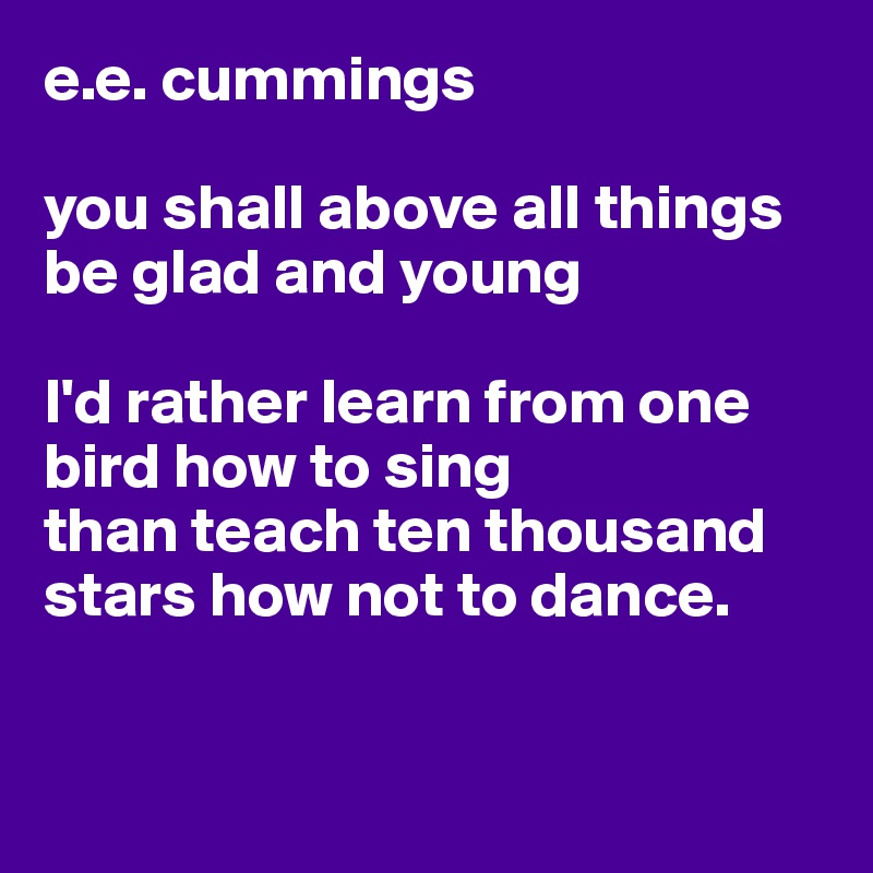 e.e. cummings

you shall above all things be glad and young

I'd rather learn from one bird how to sing
than teach ten thousand stars how not to dance.


