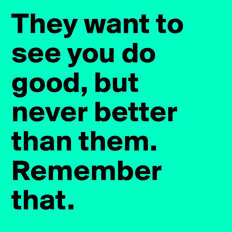 They want to see you do good, but never better than them. Remember that. 