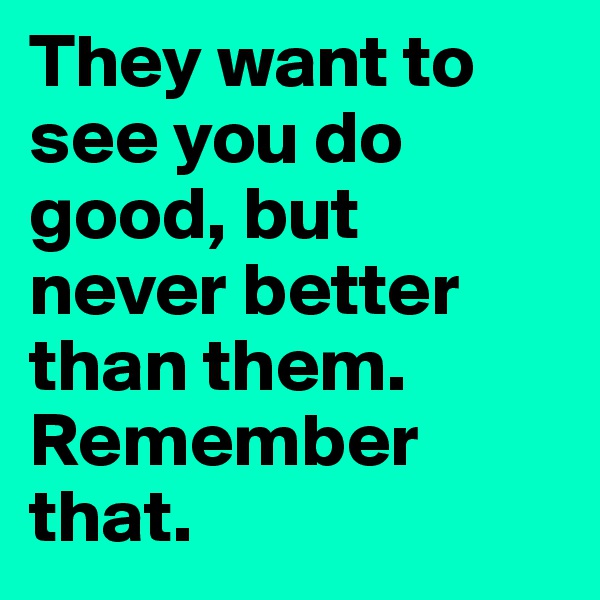 They want to see you do good, but never better than them. Remember that. 