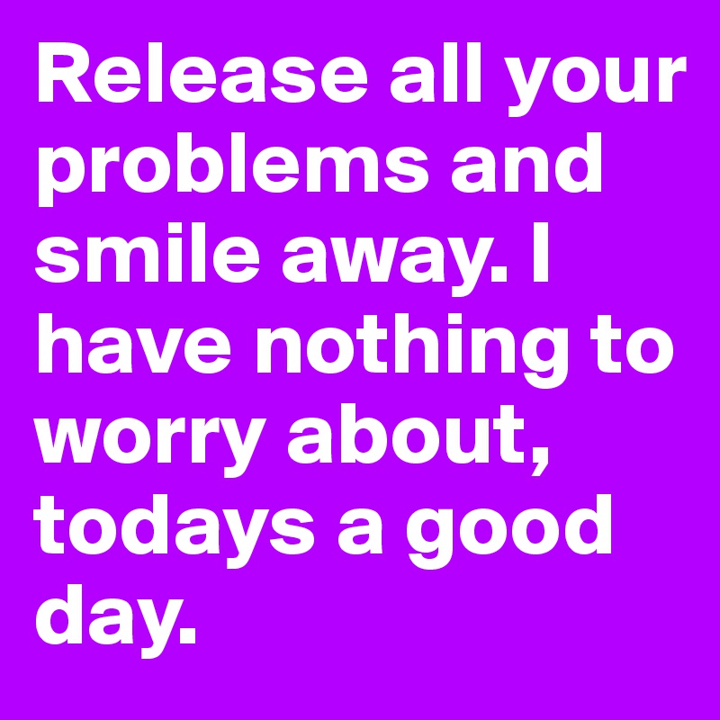 Release all your problems and smile away. I have nothing to worry about, todays a good day.