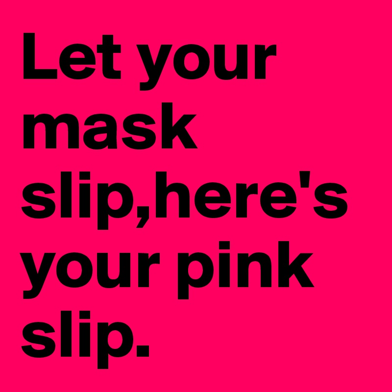 Let your mask slip,here's your pink slip. 