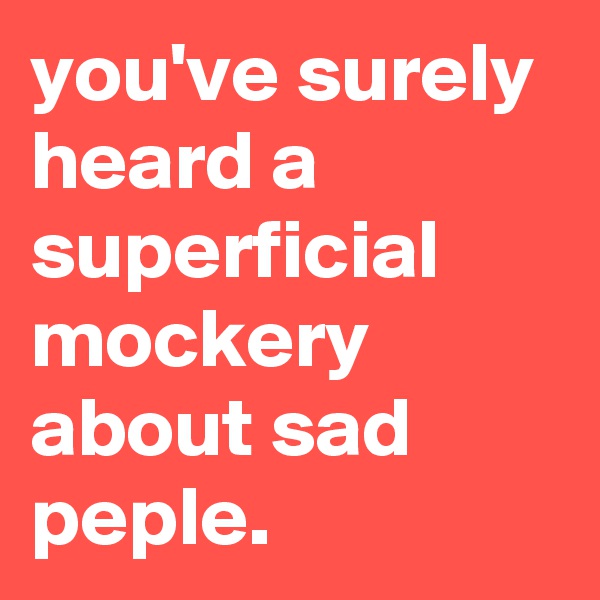 you've surely heard a superficial mockery about sad peple.