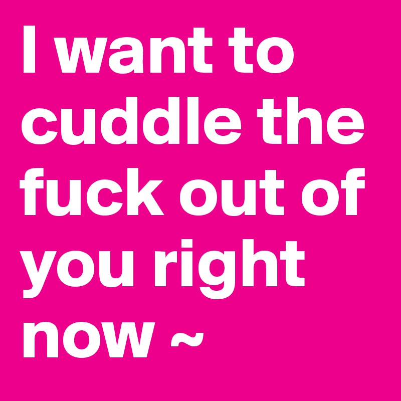 I want to cuddle the fuck out of you right now ~ 