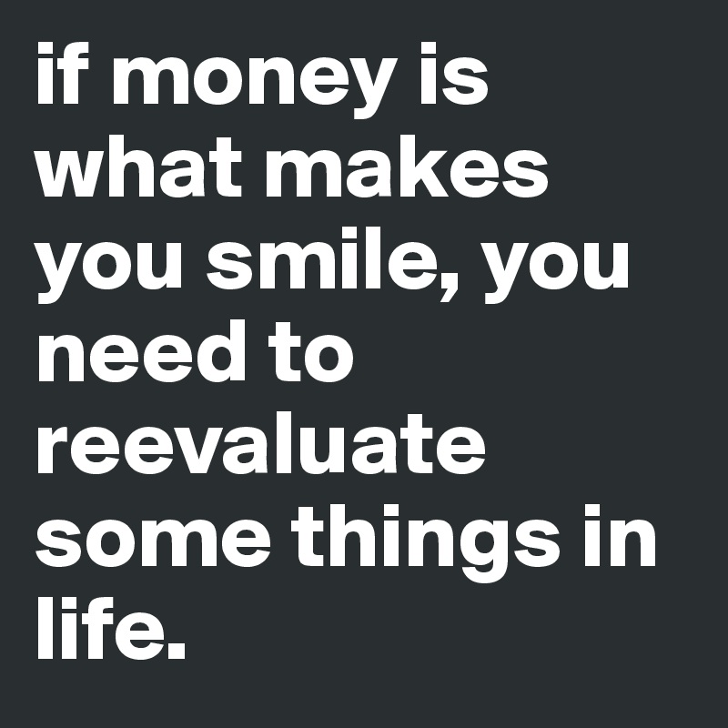 if money is what makes you smile, you need to reevaluate some things in life. 