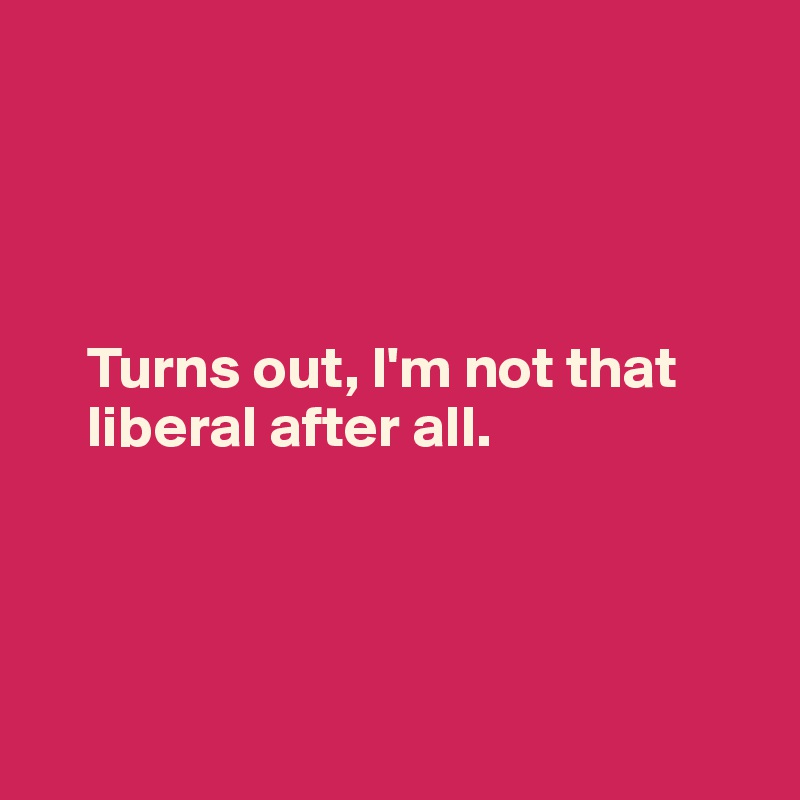 




    Turns out, I'm not that 
    liberal after all.




