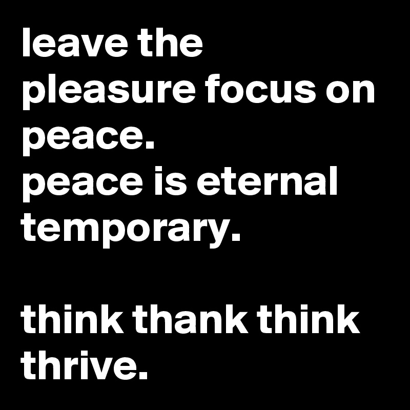 leave the pleasure focus on peace.
peace is eternal temporary.

think thank think thrive.