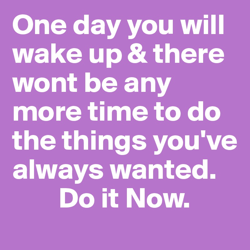 One day you will wake up & there wont be any more time to do the things you've always wanted.     
        Do it Now.