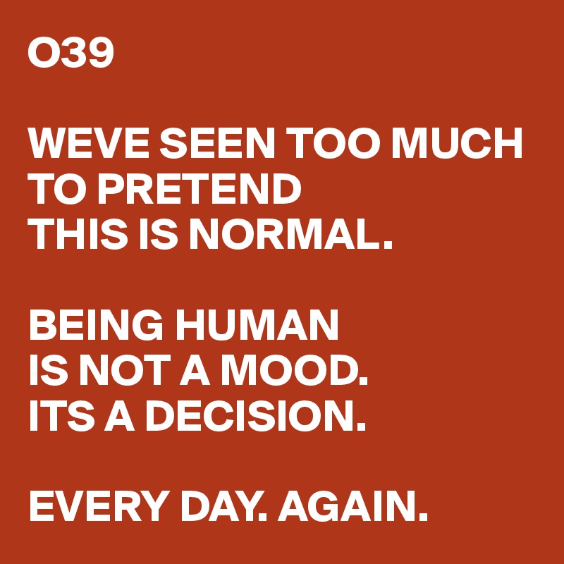 O39

WEVE SEEN TOO MUCH
TO PRETEND 
THIS IS NORMAL.

BEING HUMAN 
IS NOT A MOOD.
ITS A DECISION.

EVERY DAY. AGAIN.