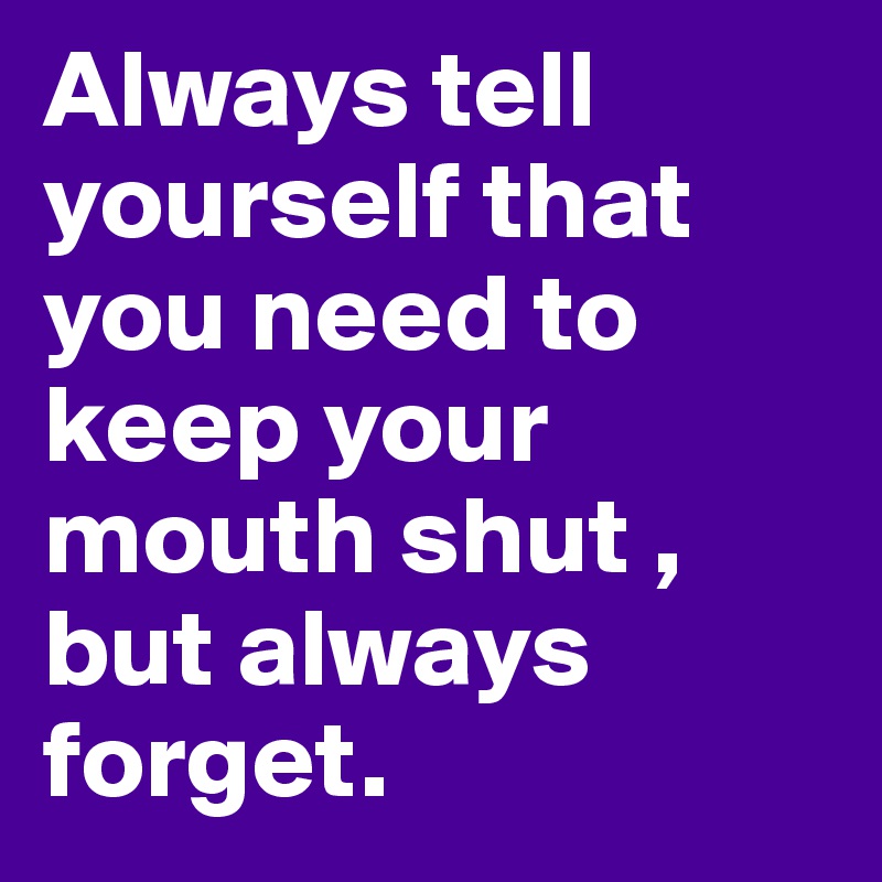 Always tell yourself that you need to keep your mouth shut , but always forget.